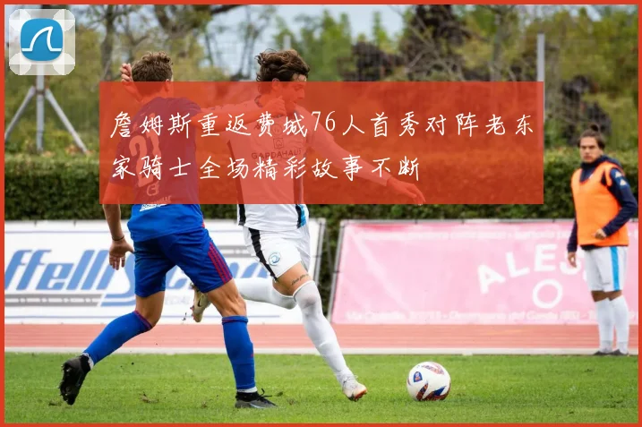 詹姆斯重返费城76人首秀对阵老东家骑士全场精彩故事不断