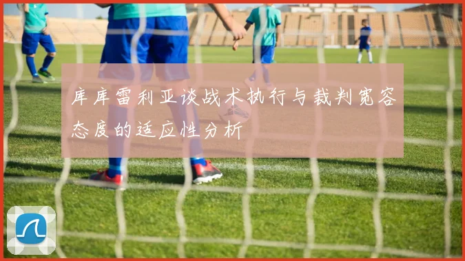 库库雷利亚谈战术执行与裁判宽容态度的适应性分析