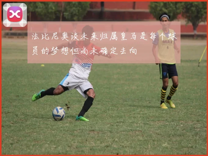 法比尼奥谈未来归属皇马是每个球员的梦想但尚未确定去向