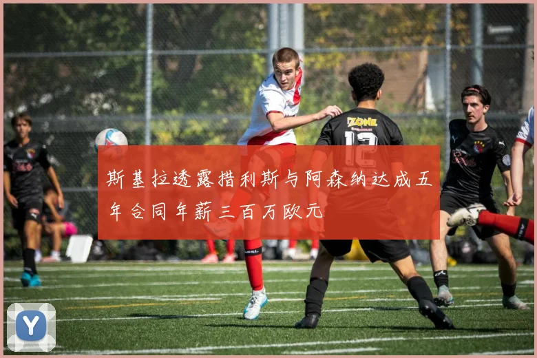 斯基拉透露措利斯与阿森纳达成五年合同年薪三百万欧元