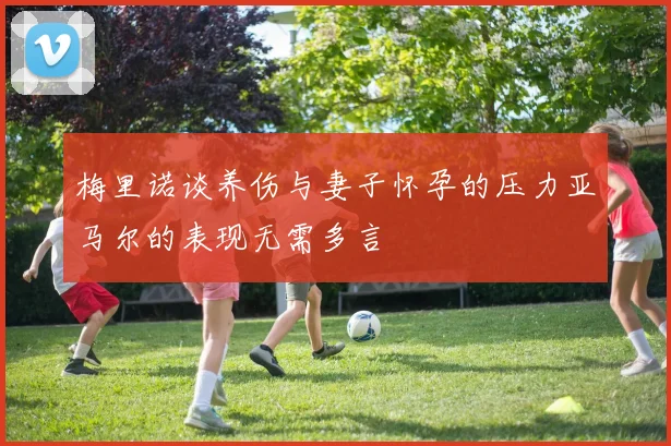 梅里诺谈养伤与妻子怀孕的压力亚马尔的表现无需多言