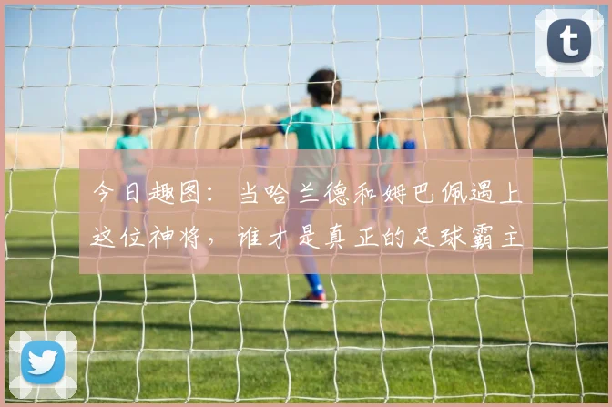 今日趣图：当哈兰德和姆巴佩遇上这位神将，谁才是真正的足球霸主