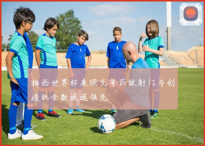 梅西世界杯表现无可匹敌射门与创造机会数遥遥领先