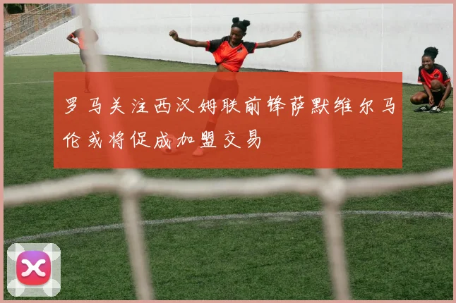 罗马关注西汉姆联前锋萨默维尔马伦或将促成加盟交易