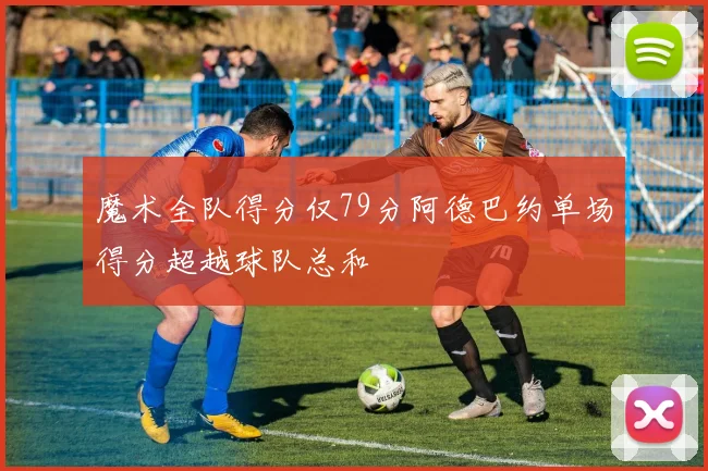 魔术全队得分仅79分阿德巴约单场得分超越球队总和