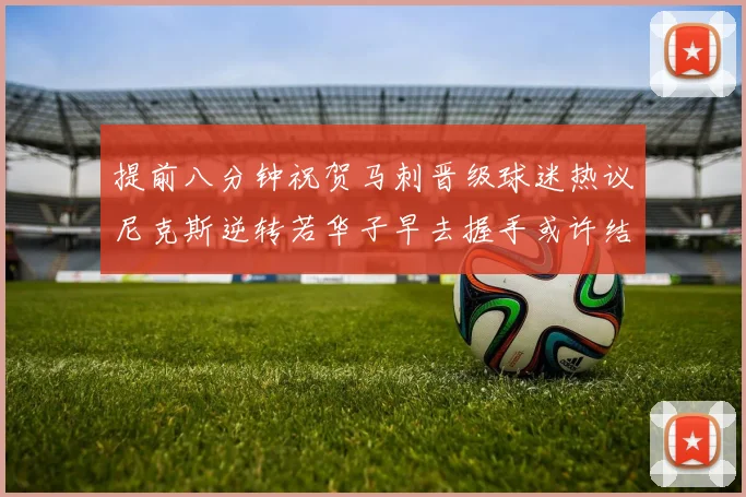 提前八分钟祝贺马刺晋级球迷热议尼克斯逆转若华子早去握手或许结果不同