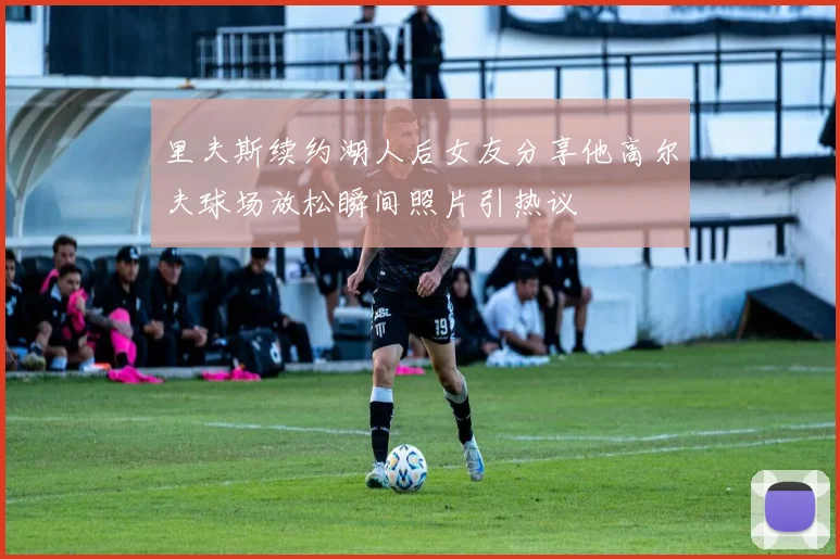 里夫斯续约湖人后女友分享他高尔夫球场放松瞬间照片引热议