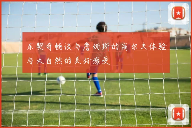 东契奇畅谈与詹姆斯的高尔夫体验与大自然的美好感受