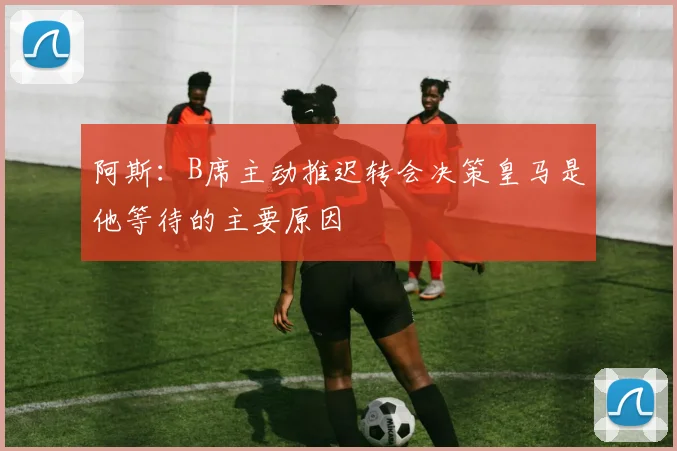 阿斯：B席主动推迟转会决策皇马是他等待的主要原因
