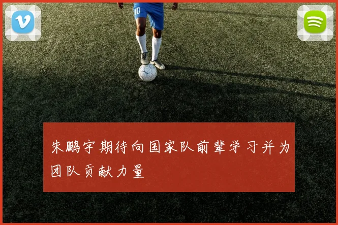 朱鹏宇期待向国家队前辈学习并为团队贡献力量