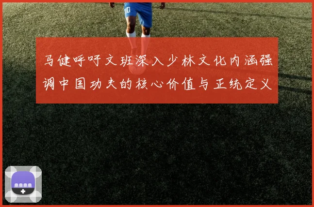 马健呼吁文班深入少林文化内涵强调中国功夫的核心价值与正统定义