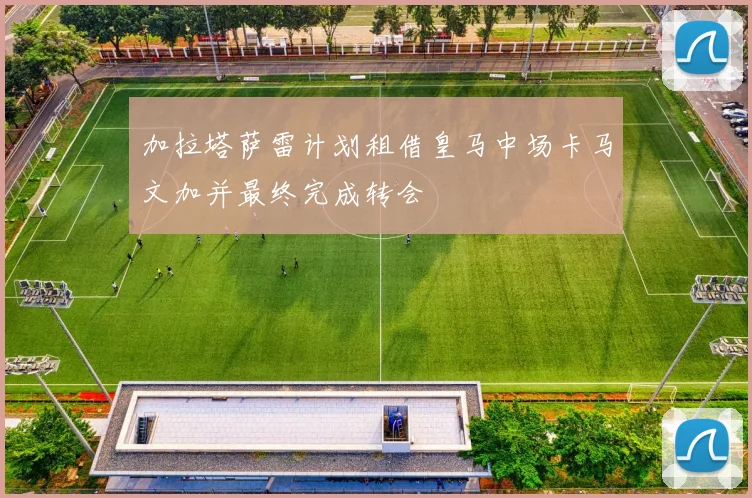 加拉塔萨雷计划租借皇马中场卡马文加并最终完成转会