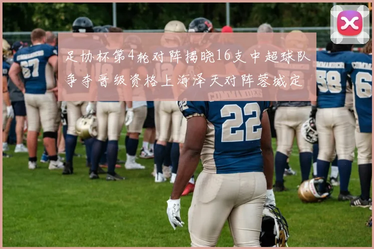 足协杯第4轮对阵揭晓16支中超球队争夺晋级资格上海泽天对阵蓉城定于6月20日19时30分