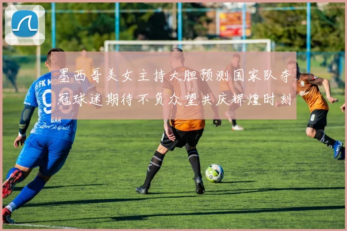 墨西哥美女主持大胆预测国家队夺冠球迷期待不负众望共庆辉煌时刻