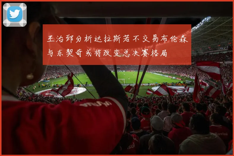 王治郅分析达拉斯若不交易布伦森与东契奇或将改变总决赛格局