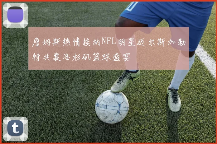 詹姆斯热情接纳NFL明星迈尔斯加勒特共襄洛杉矶篮球盛宴