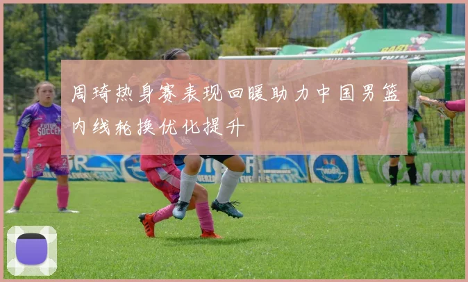 周琦热身赛表现回暖助力中国男篮内线轮换优化提升