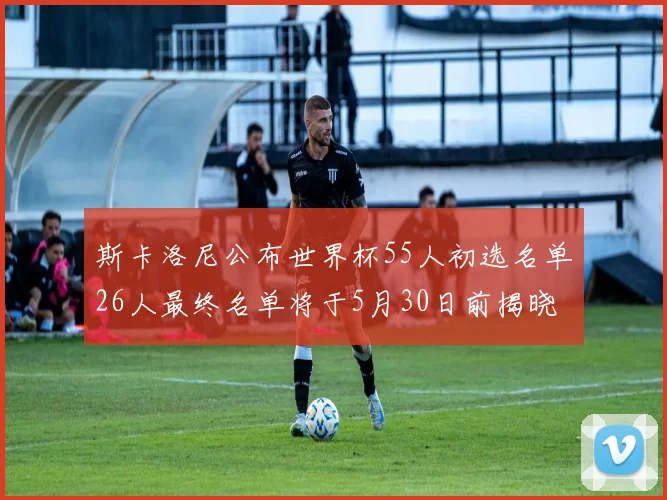 斯卡洛尼公布世界杯55人初选名单26人最终名单将于5月30日前揭晓