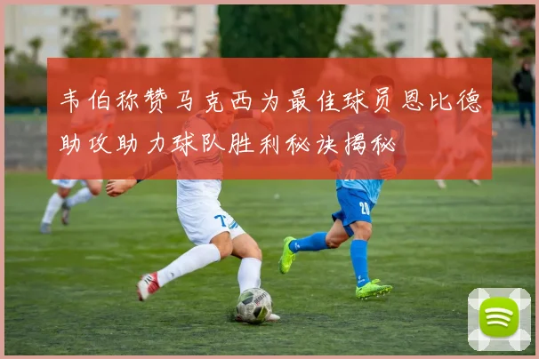 韦伯称赞马克西为最佳球员恩比德助攻助力球队胜利秘诀揭秘