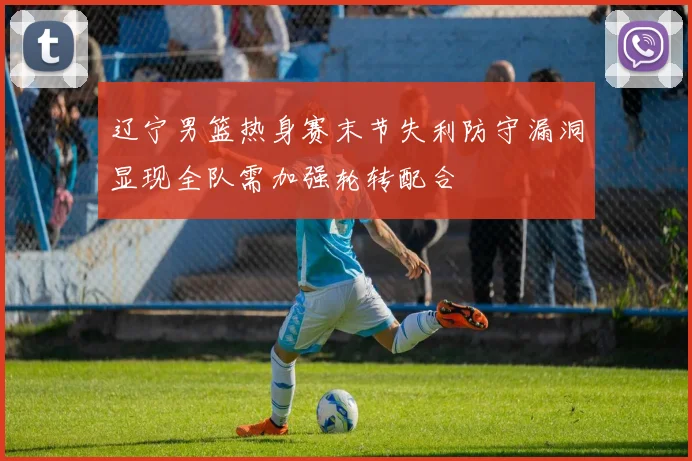 辽宁男篮热身赛末节失利防守漏洞显现全队需加强轮转配合