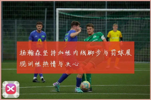 杨瀚森坚持加练内线脚步与罚球展现训练热情与决心