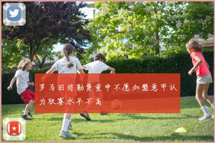 罗马旧将勒费重申不愿加盟意甲认为联赛水平不高