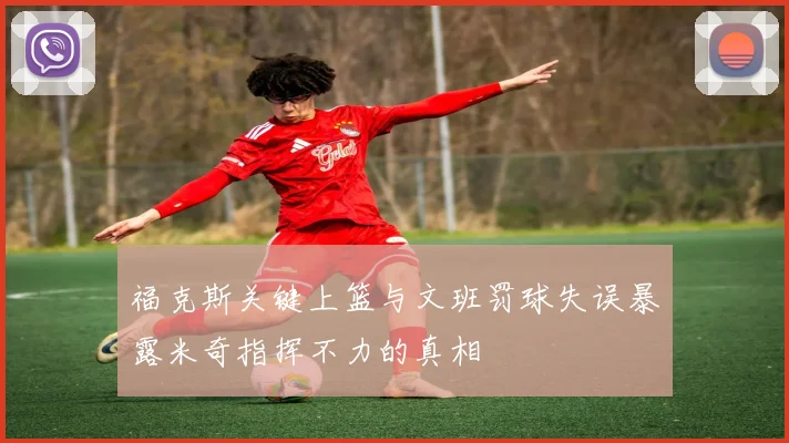 福克斯关键上篮与文班罚球失误暴露米奇指挥不力的真相