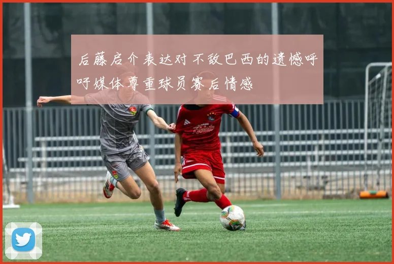 后藤启介表达对不敌巴西的遗憾呼吁媒体尊重球员赛后情感
