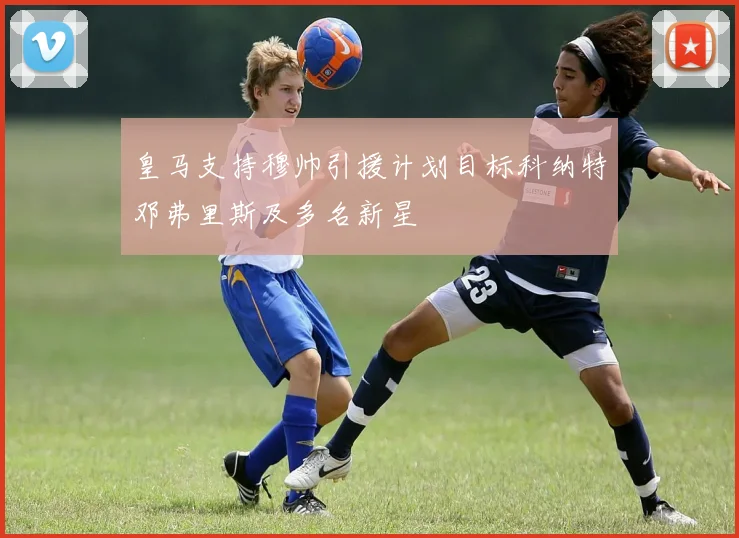 皇马支持穆帅引援计划目标科纳特邓弗里斯及多名新星
