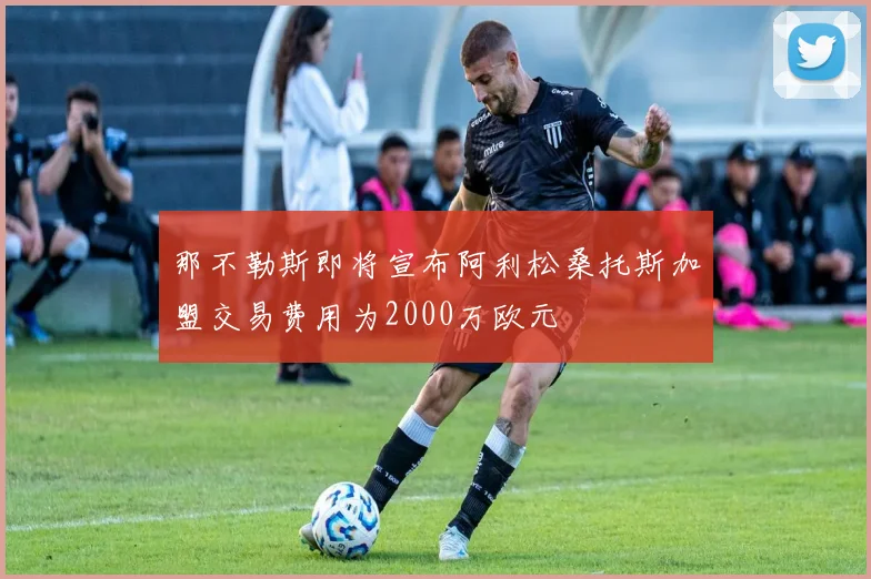 那不勒斯即将宣布阿利松桑托斯加盟交易费用为2000万欧元