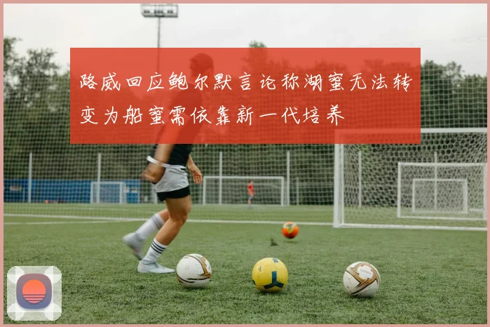 路威回应鲍尔默言论称湖蜜无法转变为船蜜需依靠新一代培养