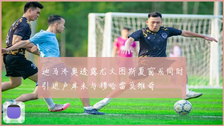 迪马济奥透露尤文图斯夏窗或同时引进卢库米与穆哈雷莫维奇
