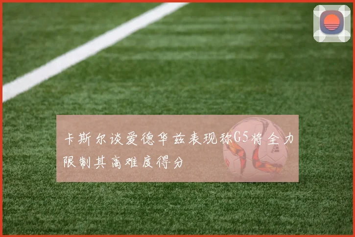 卡斯尔谈爱德华兹表现称G5将全力限制其高难度得分