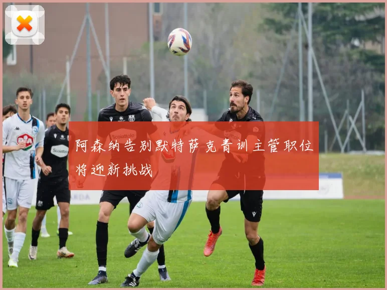 阿森纳告别默特萨克青训主管职位将迎新挑战