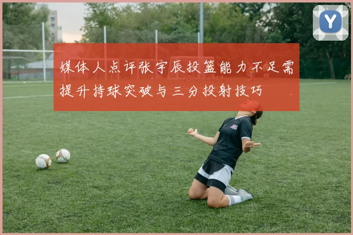 媒体人点评张宇辰投篮能力不足需提升持球突破与三分投射技巧