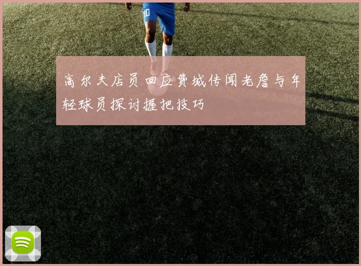高尔夫店员回应费城传闻老詹与年轻球员探讨握把技巧