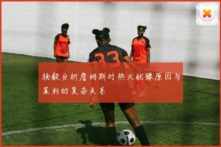 杨毅分析詹姆斯对热火犹豫原因与莱利的复杂关系